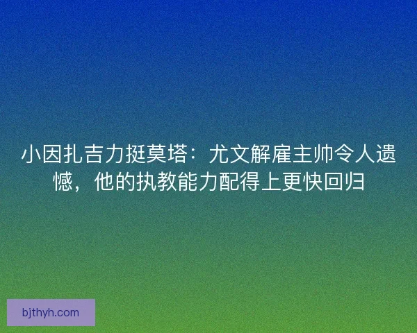 小因扎吉力挺莫塔：尤文解雇主帅令人遗憾，他的执教能力配得上更快回归