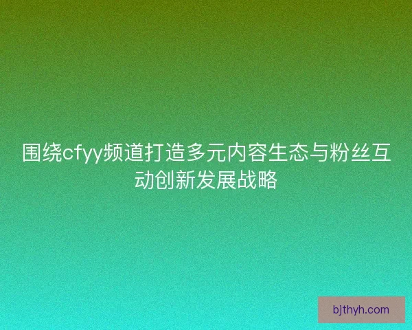围绕cfyy频道打造多元内容生态与粉丝互动创新发展战略