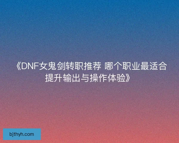 《DNF女鬼剑转职推荐 哪个职业最适合提升输出与操作体验》