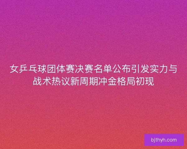 女乒乓球团体赛决赛名单公布引发实力与战术热议新周期冲金格局初现
