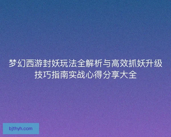 梦幻西游封妖玩法全解析与高效抓妖升级技巧指南实战心得分享大全
