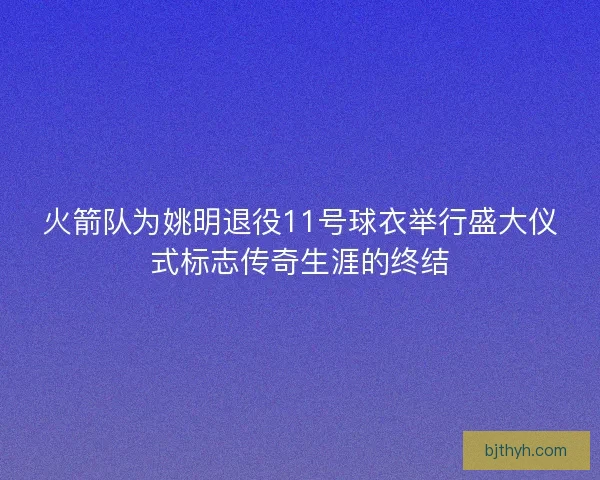 火箭队为姚明退役11号球衣举行盛大仪式标志传奇生涯的终结