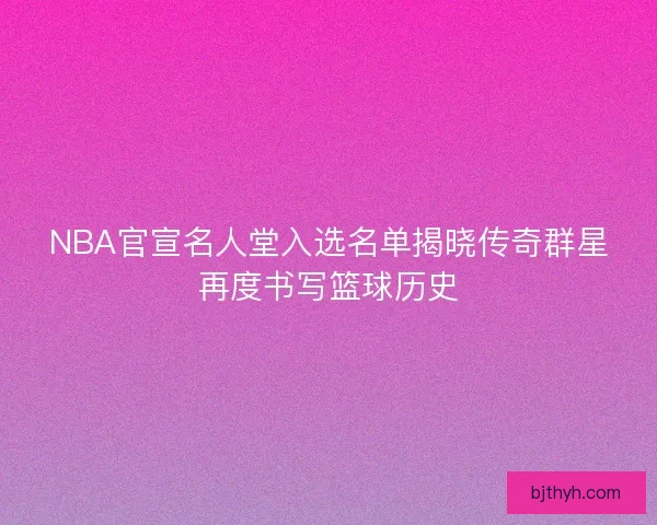 NBA官宣名人堂入选名单揭晓传奇群星再度书写篮球历史