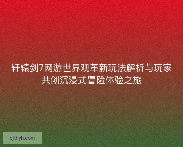 轩辕剑7网游世界观革新玩法解析与玩家共创沉浸式冒险体验之旅