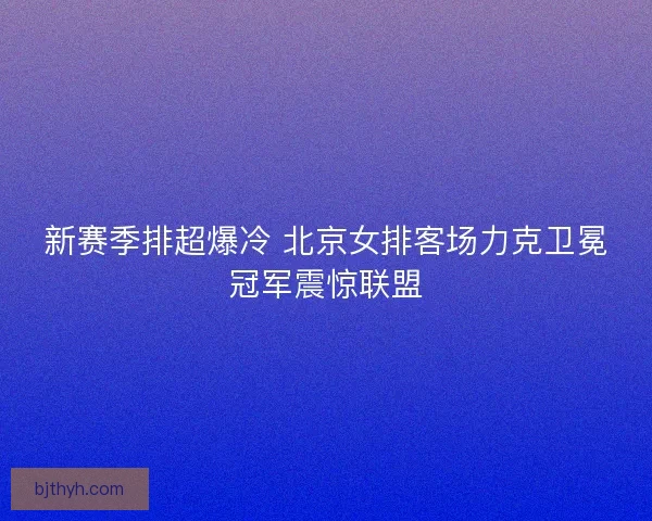 新赛季排超爆冷 北京女排客场力克卫冕冠军震惊联盟