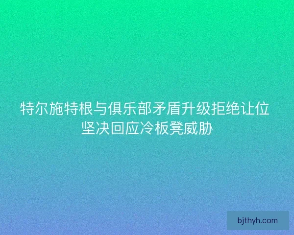 特尔施特根与俱乐部矛盾升级拒绝让位 坚决回应冷板凳威胁