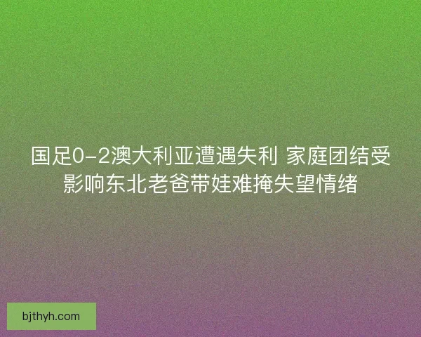 国足0-2澳大利亚遭遇失利 家庭团结受影响东北老爸带娃难掩失望情绪