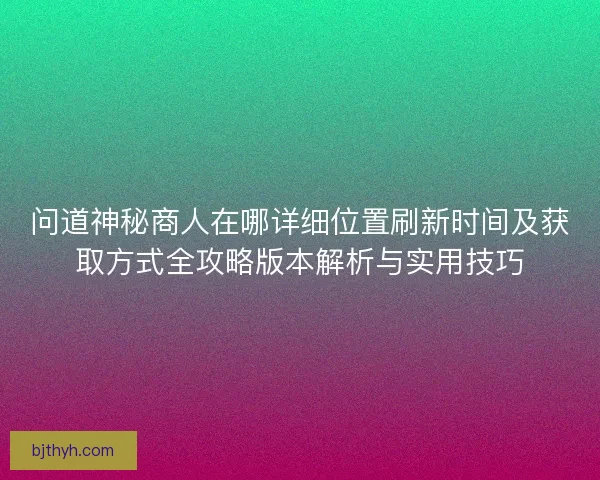 问道神秘商人在哪详细位置刷新时间及获取方式全攻略版本解析与实用技巧